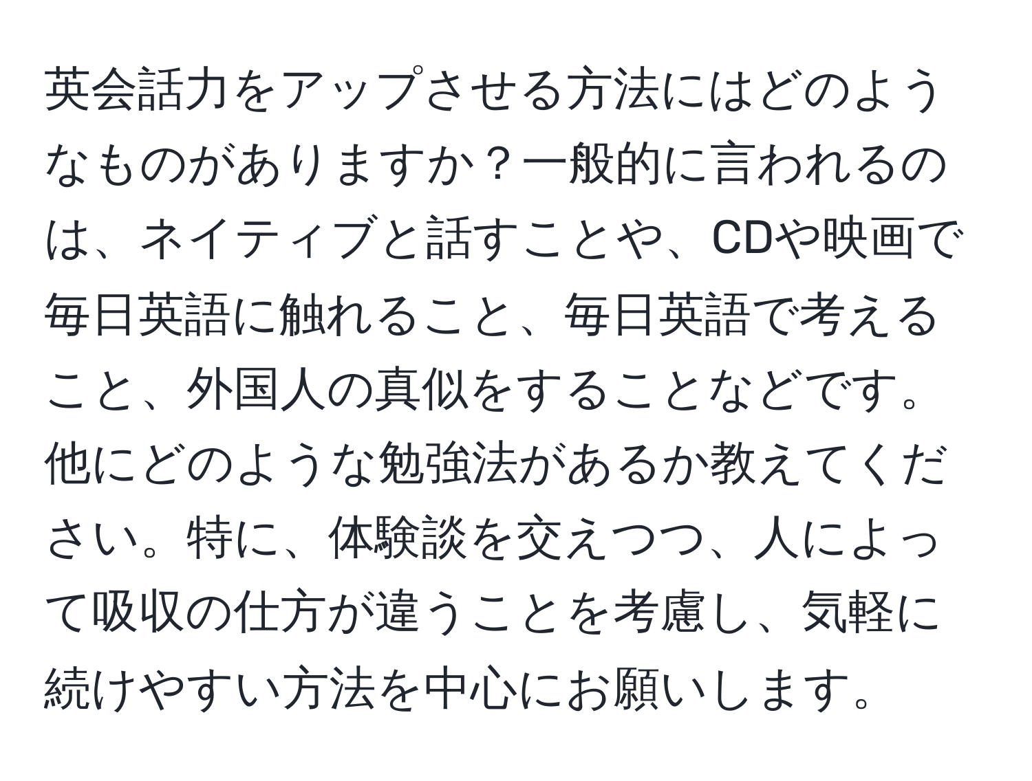 英会話力をアップさせる方法にはどのようなものがありますか？一般的に言われるのは、ネイティブと話すことや、CDや映画で毎日英語に触れること、毎日英語で考えること、外国人の真似をすることなどです。他にどのような勉強法があるか教えてください。特に、体験談を交えつつ、人によって吸収の仕方が違うことを考慮し、気軽に続けやすい方法を中心にお願いします。