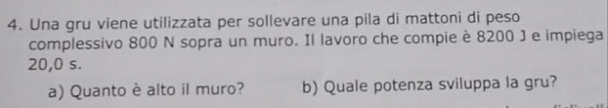 Una gru viene utilizzata per sollevare una pila di mattoni di peso 
complessivo 800 N sopra un muro. Il lavoro che compie è 8200 J e impiega
20,0 s. 
a) Quanto è alto il muro? b) Quale potenza sviluppa la gru?