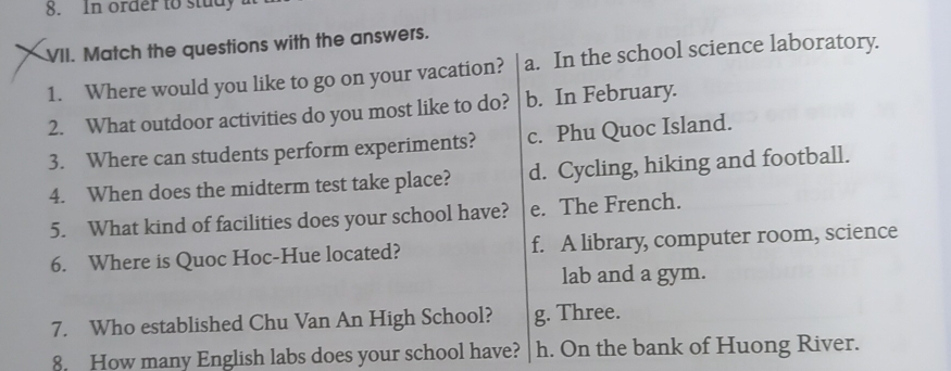 In order to study
VII. Match the questions with the answers.
1. Where would you like to go on your vacation? a. In the school science laboratory.
2. What outdoor activities do you most like to do? b. In February.
3. Where can students perform experiments? c. Phu Quoc Island.
4. When does the midterm test take place? d. Cycling, hiking and football.
5. What kind of facilities does your school have? e. The French.
6. Where is Quoc Hoc-Hue located? f. A library, computer room, science
lab and a gym.
7. Who established Chu Van An High School? g. Three.
8. How many English labs does your school have? h. On the bank of Huong River.