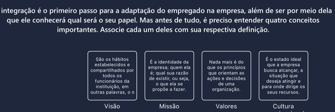 integração é o primeiro passo para a adaptação do empregado na empresa, além de ser por meio dela
que ele conhecerá qual será o seu papel. Mas antes de tudo, é preciso entender quatro conceitos
importantes. Associe cada um deles com sua respectiva definição.
São os hábitos o estado ideal
estabelecidos e É a identidade da Nada mais é do E que a empresa
compartilhados por empresa; quem ela que os princípios busca alcançar, a
todos os é; qual sua razão que orientam as situação que
funcionários da de existir, ou seja, ações e decisões deseja atingir e
instituição, em o que ela se de uma
outras palavras, o n propõe a fazer. organização. para onde dirige os
seus recursos.
Visão Missão Valores Cultura