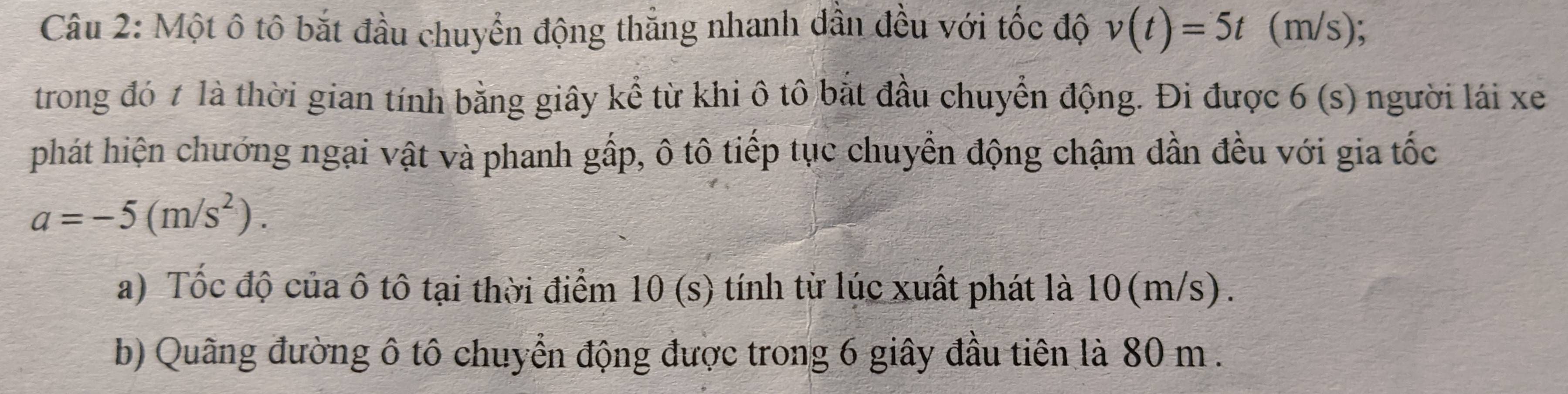 Một ô tô bắt đầu chuyển động thẳng nhanh dân đều với tốc độ v(t)=5t (m/s); 
trong đó ≠ là thời gian tính bằng giây kể từ khi ô tô bắt đầu chuyển động. Đi được 6 (s) người lái xe 
phát hiện chướng ngại vật và phanh gấp, ô tô tiếp tục chuyển động chậm đần đều với gia tốc
a=-5(m/s^2). 
a) Tốc độ của ô tô tại thời điểm 10 (s) tính từ lúc xuất phát là 10(m/s). 
b) Quãng đường ô tô chuyển động được trong 6 giây đầu tiên là 80 m.