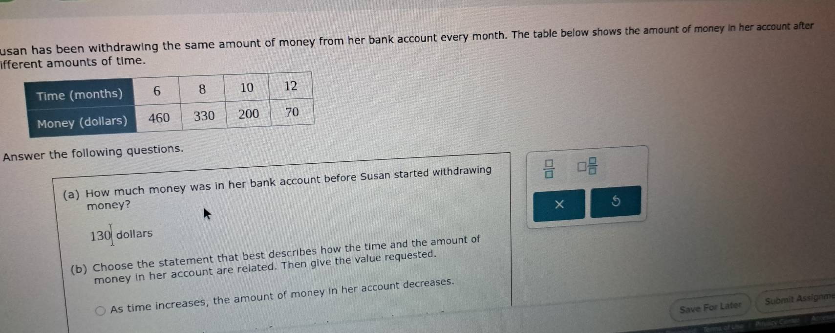 usan has been withdrawing the same amount of money from her bank account every month. The table below shows the amount of money in her account after
ifferent amounts of time.
Answer the following questions.
(a) How much money was in her bank account before Susan started withdrawing
 □ /□   □  □ /□  
money? × 5
130 dollars
(b) Choose the statement that best describes how the time and the amount of
money in her account are related. Then give the value requested.
As time increases, the amount of money in her account decreases.
Save For Later Submit Assignm