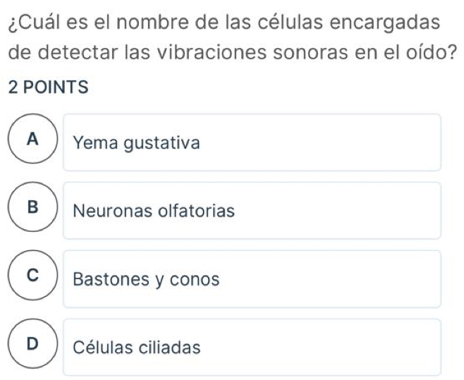 ¿Cuál es el nombre de las células encargadas
de detectar las vibraciones sonoras en el oído?
2 POINTS
A Yema gustativa
B Neuronas olfatorias
C Bastones y conos
D ) Células ciliadas