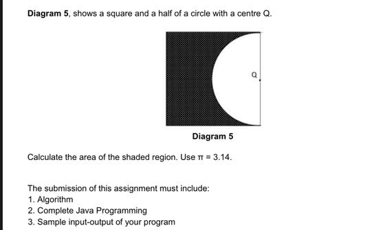 Diagram 5, shows a square and a half of a circle with a centre Q. 
Calculate the area of the shaded region. Use π =3.14. 
The submission of this assignment must include: 
1. Algorithm 
2. Complete Java Programming 
3. Sample input-output of your program