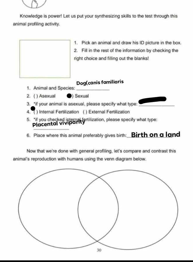 Knowledge is power! Let us put your synthesizing skills to the test through this 
animal profiling activity. 
1. Pick an animal and draw his ID picture in the box. 
2. Fill in the rest of the information by checking the 
right choice and filling out the blanks! 
Dog(canis familiaris 
1. Animal and Species:_ 
2. ( ) Asexual ) Sexual 
3. _*if your animal is asexual, please specify what type:_ 
4. ( ) Internal Fertilization ( ) External Fertilization 
5. *if you checked internal fertilization, please specify what type: 
Placental viviparity 
6. Place where this animal preferably gives birth: Birth on a land 
Now that we're done with general profiling, let's compare and contrast this 
animal's reproduction with humans using the venn diagram below.