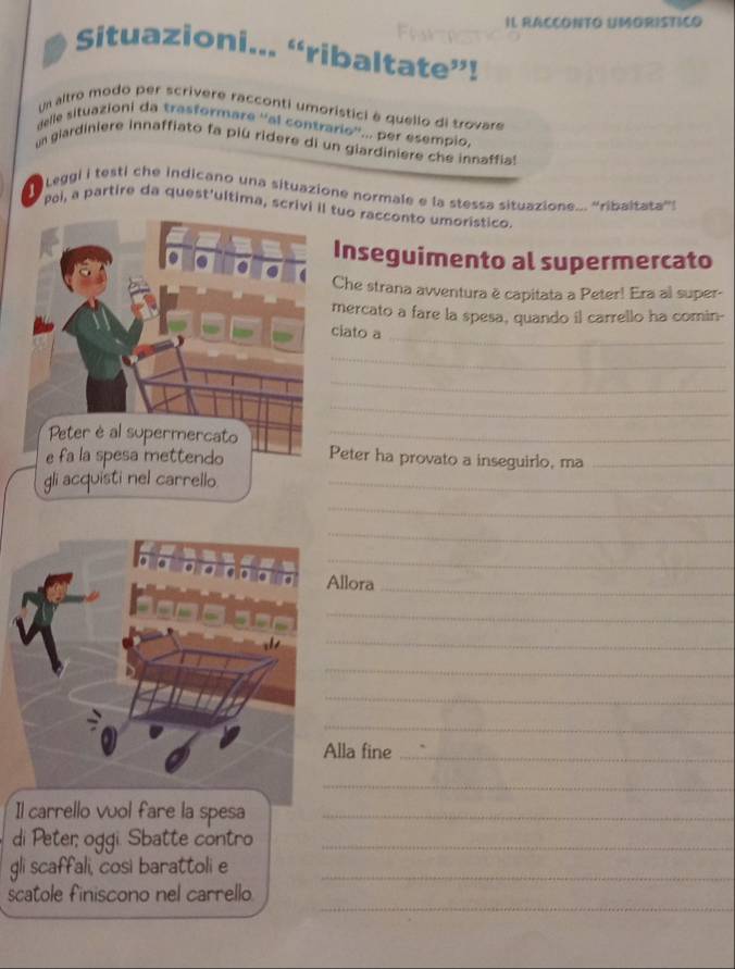 IL RACCONTO UMORISTICO 
Situazioni... “ribaltate”! 
Un altro modo per scrivere racconti umoristici é quello di trovare 
delle situazioni da trasformaré ''al contrario''... per esempio, 
un giardiniere innaffiato fa piú ridere di un glardiniere che innaffial 
Leggi i testi che indicano una situazione normale e la stessa situazione... ''ribaltata''! 
Pei, a partire da quest'ultima, scrivi i tuo racconto umorístico. 
Inseguimento al supermercato 
Che strana avventura ë capitata a Peter! Era al super- 
mercato a fare la spesa, quando il carrello ha comin- 
_ 
ciato a 
_ 
_ 
_ 
_ 
Peter ha provato a inseguirlo, ma_ 
gli acquisti nel carrello._ 
_ 
_ 
_ 
Allora 
_ 
_ 
_ 
_ 
_ 
_ 
lla fine_ 
_ 
Il carrello vuol fare la spesa_ 
di Peter; oggi. Sbatte contro_ 
gli scaffali, cosi barattoli e_ 
_ 
scatole finiscono nel carrello