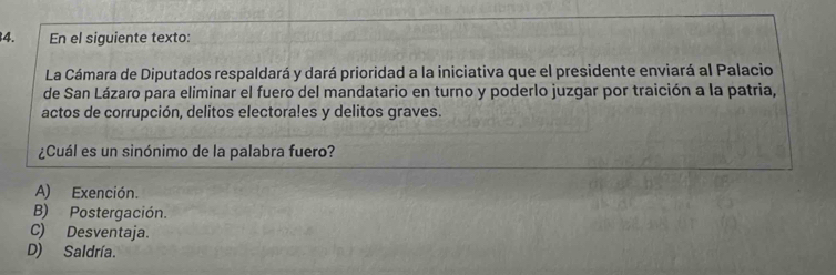 En el siguiente texto:
La Cámara de Diputados respaldará y dará prioridad a la iniciativa que el presidente enviará al Palacio
de San Lázaro para eliminar el fuero del mandatario en turno y poderlo juzgar por traición a la patria,
actos de corrupción, delitos electorales y delitos graves.
¿Cuál es un sinónimo de la palabra fuero?
A) Exención.
B) Postergación.
C) Desventaja.
D) Saldría.