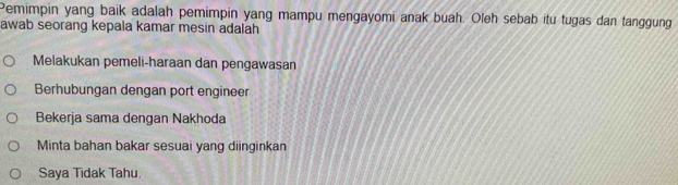 Pemimpin yang baik adalah pemimpin yang mampu mengayomi anak buah. Oleh sebab itu tugas dan tanggung
awab seorang kepala kamar mesin adalah
Melakukan pemeli-haraan dan pengawasan
Berhubungan dengan port engineer
Bekerja sama dengan Nakhoda
Minta bahan bakar sesuai yang diinginkan
Saya Tidak Tahu.