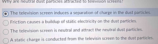 Why are neutral dust particles attracted to television screens?
The television screen induces a separation of charge in the dust particles.
Friction causes a buildup of static electricity on the dust particles.
The television screen is neutral and attract the neutral dust particles.
A static charge is conducted from the televisin screen to the dust particles.