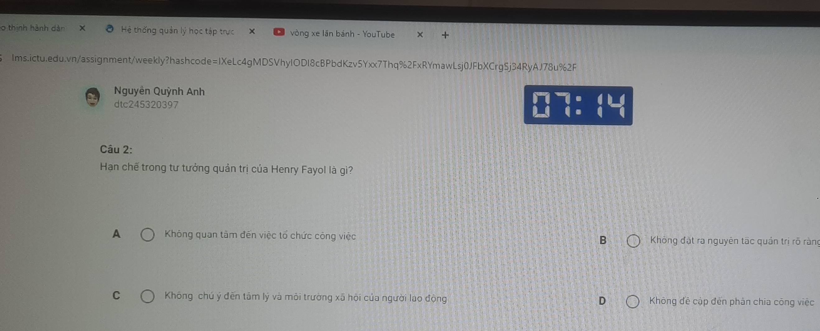 thịnh hành dàn X Hệ thống quản lý học tập trực vòng xe lần bánh - YouTube
lms.ictu.edu.vn/assignment/weekly?hashcode=IXeLc4gMDSVhyIODI8cBPbdKzv5Yxx7Thq%2FxRYmawLsj0JFbXCrg5j34RyAJ78u%2F
Nguyên Quỳnh Anh
dtc245320397
beginarrayr □ □  24endarray beginarrayr 7:4LI (endarray
Câu 2:
Hạn chế trong tư tưởng quản trị của Henry Fayol là gì?
A Khóng quan tầm đến việc tổ chức công việc B * Không đặt ra nguyên tấc quản trị rõ ràn
C Không chú ý đến tām lý và mỏi trường xã hội của người lao động D Không đề cập đến phân chia công việc