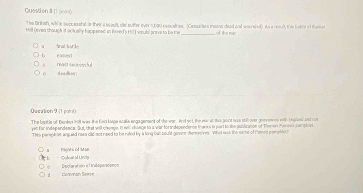 The British, while successful in their assault, did suffer over 1,000 casualties. (Casualties means dead and wounded) As a result, this battle of Bunker
Hill (even though it actually happened at Breed's Hill) would prove to be the _of the war.
a final battle
bì easiest
c most successful
d deadliest
Question 9 (1 point)
The battle of Bunker Hill was the first large scale engagement of the war. And yet, the war at this point was still over grievances with England and not
yet for independence. But, that will change. It will change to a war for independence thanks in part to the publication of Thomas Paines's pamphlet.
This pamphlet argued men did not need to be ruled by a king but could govern themselves. What was the name of Paine's pamphlet?
a Rights of Man
b Colonial Unity
c Declaration of Independence
d Common Sense