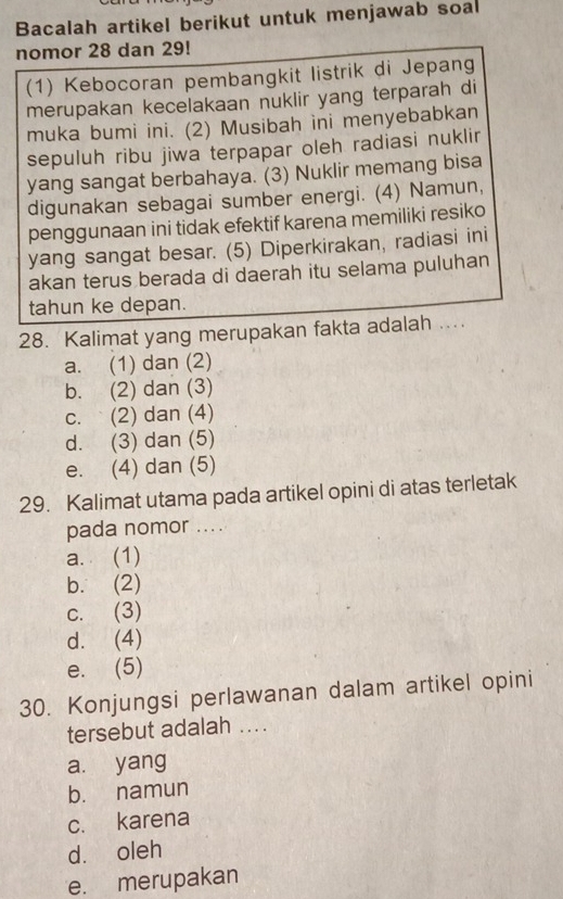 Bacalah artikel berikut untuk menjawab soal
nomor 28 dan 29!
(1) Kebocoran pembangkit listrik di Jepang
merupakan kecelakaan nuklir yang terparah di
muka bumi ini. (2) Musibah ini menyebabkan
sepuluh ribu jiwa terpapar oleh radiasi nuklir
yang sangat berbahaya. (3) Nuklir memang bisa
digunakan sebagai sumber energi. (4) Namun,
penggunaan ini tidak efektif karena memiliki resiko
yang sangat besar. (5) Diperkirakan, radiasi ini
akan terus berada di daerah itu selama puluhan
tahun ke depan.
28. Kalimat yang merupakan fakta adalah ....
a. (1) dan (2)
b. (2) dan (3)
c. (2) dan (4)
d. (3) dan (5)
e. (4) dan (5)
29. Kalimat utama pada artikel opini di atas terletak
pada nomor ....
a. (1)
b. (2)
c. (3)
d. (4)
e. (5)
30. Konjungsi perlawanan dalam artikel opini
tersebut adalah ....
a. yang
b. namun
c. karena
dà oleh
e. merupakan