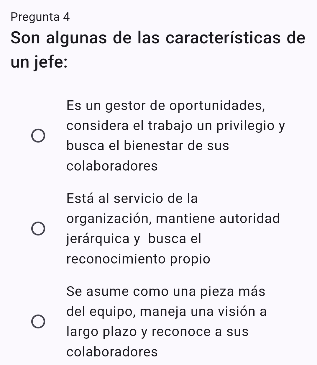 Pregunta 4
Son algunas de las características de
un jefe:
Es un gestor de oportunidades,
considera el trabajo un privilegio y
busca el bienestar de sus
colaboradores
Está al servicio de la
organización, mantiene autoridad
jerárquica y busca el
reconocimiento propio
Se asume como una pieza más
del equipo, maneja una visión a
largo plazo y reconoce a sus
colaboradores