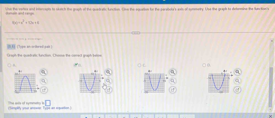 Use the vertex and intercepts to sketch the graph of the quadratic function. Give the equation for the parabola's axis of symmetry. Use the graph to determine the function's
domain and range.
f(x)=x^2+12x+6
sage
(0,0 (Type an ordered pair.)
Graph the quadratic function. Choose the correct graph below.
A.
B.
C.
D.
P
The axis of symmetry is □ 
(Simplify your answer. Type an equation.)
×