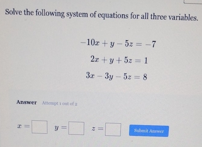 Solve the following system of equations for all three variables.
-10x+y-5z=-7
2x+y+5z=1
3x-3y-5z=8
Answer Attempt 1 out of 2
x= y= □ (1□ )°^ z=□ Submit Answer