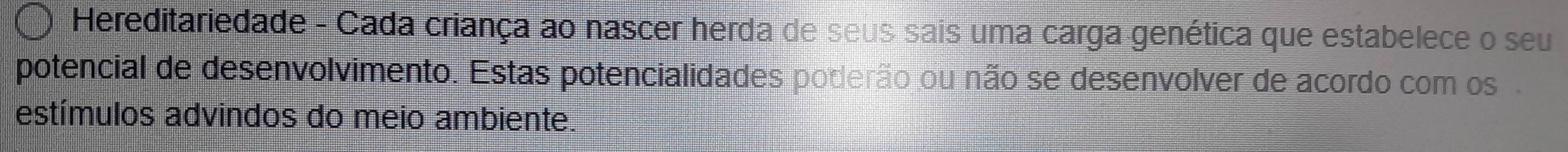 Hereditariedade - Cada criança ao nascer herda de seus sais uma carga genética que estabelece o seu 
potencial de desenvolvimento. Estas potencialidades poderão ou não se desenvolver de acordo com os . 
estímulos advindos do meio ambiente.