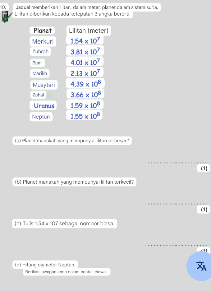 Jadual memberikan lilitan, dalam meter, planet dalam sistem suria. 
Lilitan diberikan kepada ketepatan 3 angka bererti. 
Planet Lilitan (meter) 
Merkuri 1.54* 10^7
Zuhrah 3.81* 10^7
Bumi 4.01* 10^7
Marikh 2.13* 10^7
Musytari 4.39* 10^8
Zuhal 3.66* 10^8
Uranus 1.59* 10^8
Neptun 1.55* 10^8
(a) Planet manakah yang mempunyai lilitan terbesar? 
_ 
(1) 
(b) Planet manakah yang mempunyai lilitan terkecil? 
_ 
(1) 
(c) Tulis 1.54* 107 sebagai nombor biasa. 
_ 
(1) 
(d) Hitung diameter Neptun. 
Berikan jawapan anda dalam bentuk piawai.