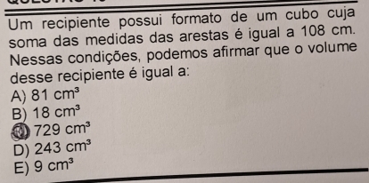 Um recipiente possui formato de um cubo cuja
soma das medidas das arestas é igual a 108 cm.
Nessas condições, podemos afirmar que o volume
desse recipiente é igual a:
A) 81cm^3
B) 18cm^3
729cm^3
D) 243cm^3
E) 9cm^3