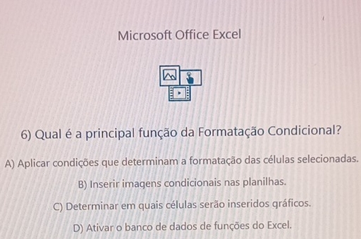 Microsoft Office Excel
6) Qual é a principal função da Formatação Condicional?
A) Aplicar condições que determinam a formatação das células selecionadas.
B) Inserir imagens condicionais nas planilhas.
C) Determinar em quais células serão inseridos gráficos.
D) Ativar o banco de dados de funções do Excel.