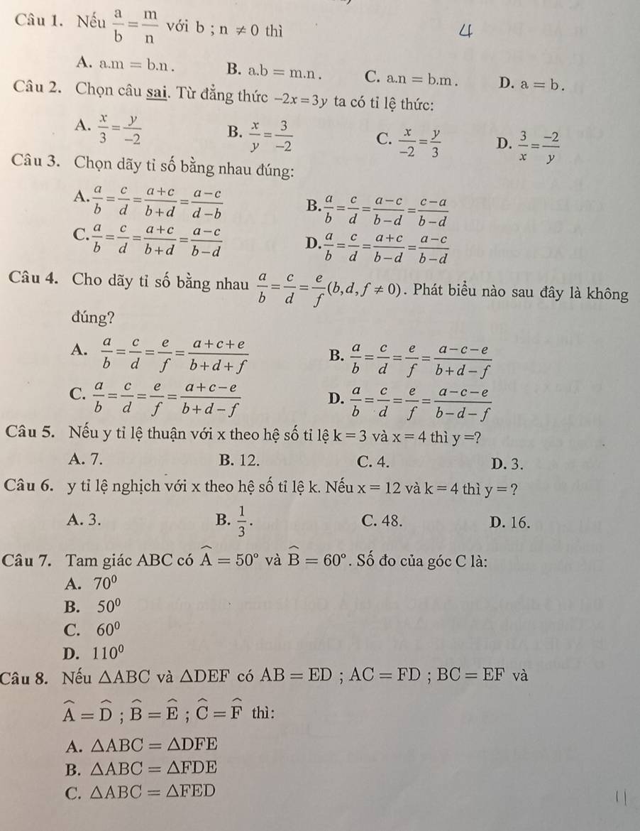 Nếu  a/b = m/n  với b ; n!= 0 thì
A. a.m=b.n. B. a.b=m.n. C. a.n=b.m. D. a=b.
Câu 2. Chọn câu sai. Từ đẳng thức -2x=3y ta có tỉ lệ thức:
A.  x/3 = y/-2 
B.  x/y = 3/-2 
C.  x/-2 = y/3  D.  3/x = (-2)/y 
Câu 3. Chọn dãy tỉ số bằng nhau đúng:
A.  a/b = c/d = (a+c)/b+d = (a-c)/d-b 
B.  a/b = c/d = (a-c)/b-d = (c-a)/b-d 
C.  a/b = c/d = (a+c)/b+d = (a-c)/b-d 
D.  a/b = c/d = (a+c)/b-d = (a-c)/b-d 
Câu 4. Cho dãy tỉ số bằng nhau  a/b = c/d = e/f (b,d,f!= 0). Phát biểu nào sau đây là không
dúng?
A.  a/b = c/d = e/f = (a+c+e)/b+d+f 
B.  a/b = c/d = e/f = (a-c-e)/b+d-f 
C.  a/b = c/d = e/f = (a+c-e)/b+d-f 
D.  a/b = c/d = e/f = (a-c-e)/b-d-f 
Câu 5. Nếu y tỉ lệ thuận với x theo hệ số tỉ lệ k=3 và x=4 thì y= 2
A. 7. B. 12. C. 4. D. 3.
Câu 6. y tỉ lệ nghịch với x theo hệ số tỉ lệ k. Nếu x=12 và k=4 thì y=?
A. 3. B.  1/3 . C. 48. D. 16.
Câu 7. Tam giác ABC có widehat A=50° và widehat B=60°. Số đo của góc C là:
A. 70°
B. 50°
C. 60°
D. 110°
Câu 8. Nếu △ ABC và △ DEF có AB=ED;AC=FD;BC=EF và
widehat A=widehat D;widehat B=widehat E;widehat C=widehat F thì :
A. △ ABC=△ DFE
B. △ ABC=△ FDE
C. △ ABC=△ FED