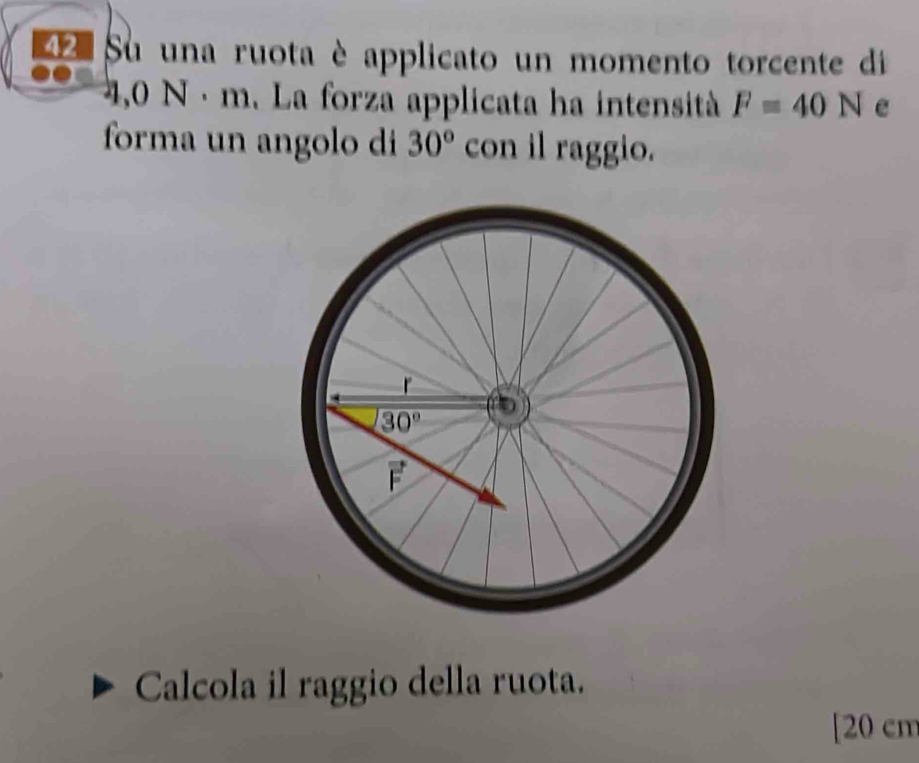 Su una ruota è applicato un momento torcente di
4,0 N· m. La forza applicata ha intensità F=40N
forma un angolo di 30° con il raggio.
Calcola il raggio della ruota.
[20 cm