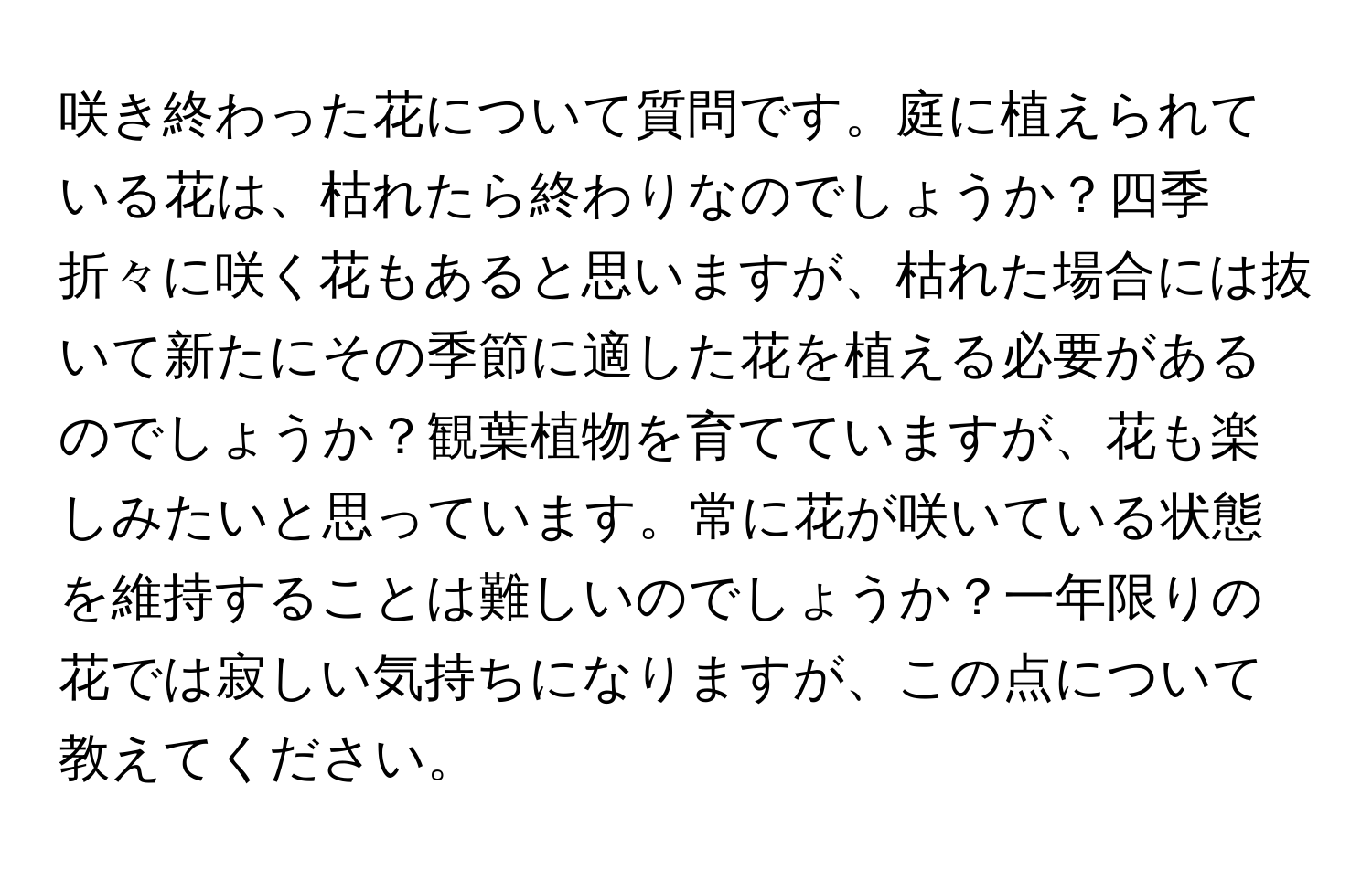 咲き終わった花について質問です。庭に植えられている花は、枯れたら終わりなのでしょうか？四季折々に咲く花もあると思いますが、枯れた場合には抜いて新たにその季節に適した花を植える必要があるのでしょうか？観葉植物を育てていますが、花も楽しみたいと思っています。常に花が咲いている状態を維持することは難しいのでしょうか？一年限りの花では寂しい気持ちになりますが、この点について教えてください。