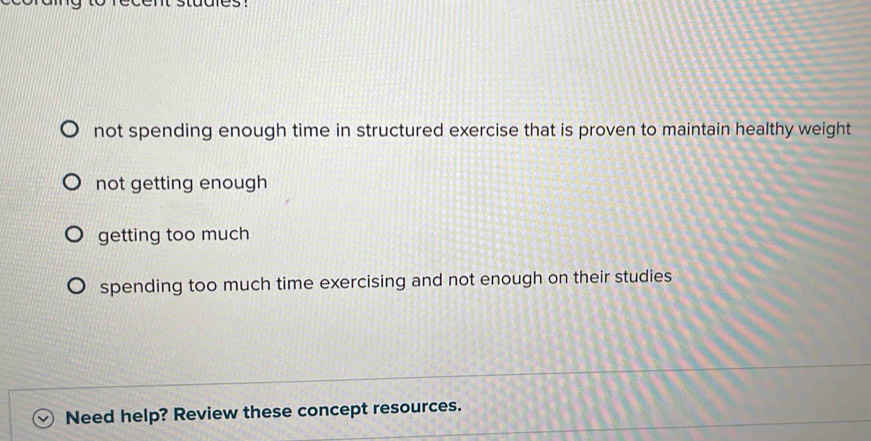 not spending enough time in structured exercise that is proven to maintain healthy weight
not getting enough
getting too much
spending too much time exercising and not enough on their studies
Need help? Review these concept resources.