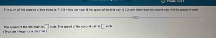 The sum of the speeds of two trains is 717.8 miles per hour. If the speed of the first train is 6.2 mph faster than the second train, find the speeds of each. 
The speed of the first train is □ mph. The speed of the second train is □ mph. 
(Type an integer or a decimal.)