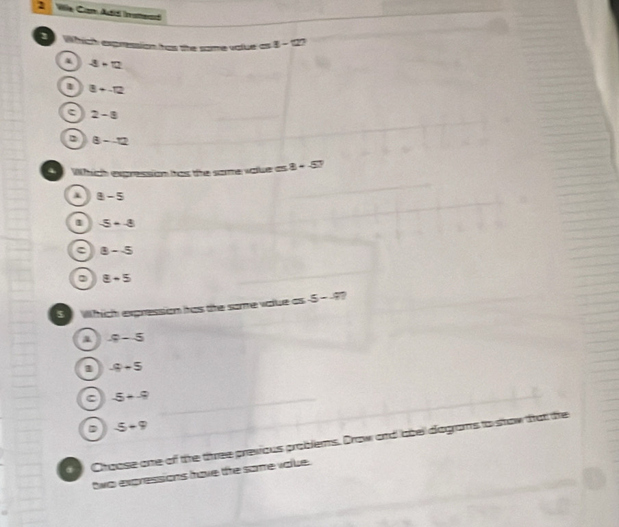 Vile Cam Atd Inattead
Which expression has the some value as 8-127
-8+12
l 8+-12
2-8
D 8--12
Which expression has the some value as 8+-5?
8-5
1 -5--8
C 8-5
2 8+5
S Which expression has the some value as -5--9?
-9-5
1 -9+5
C -5+-9
-5+9
Chaose one of the three previous problems. Draw and abel diagrams to show that the
two expressions have the some value .