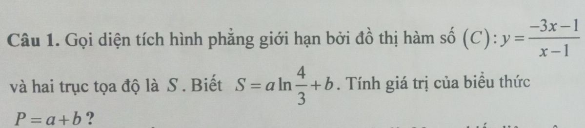 Gọi diện tích hình phẳng giới hạn bởi đồ thị hàm số (C):y= (-3x-1)/x-1 
và hai trục tọa độ là S . Biết S=aln  4/3 +b. Tính giá trị của biểu thức
P=a+b ?