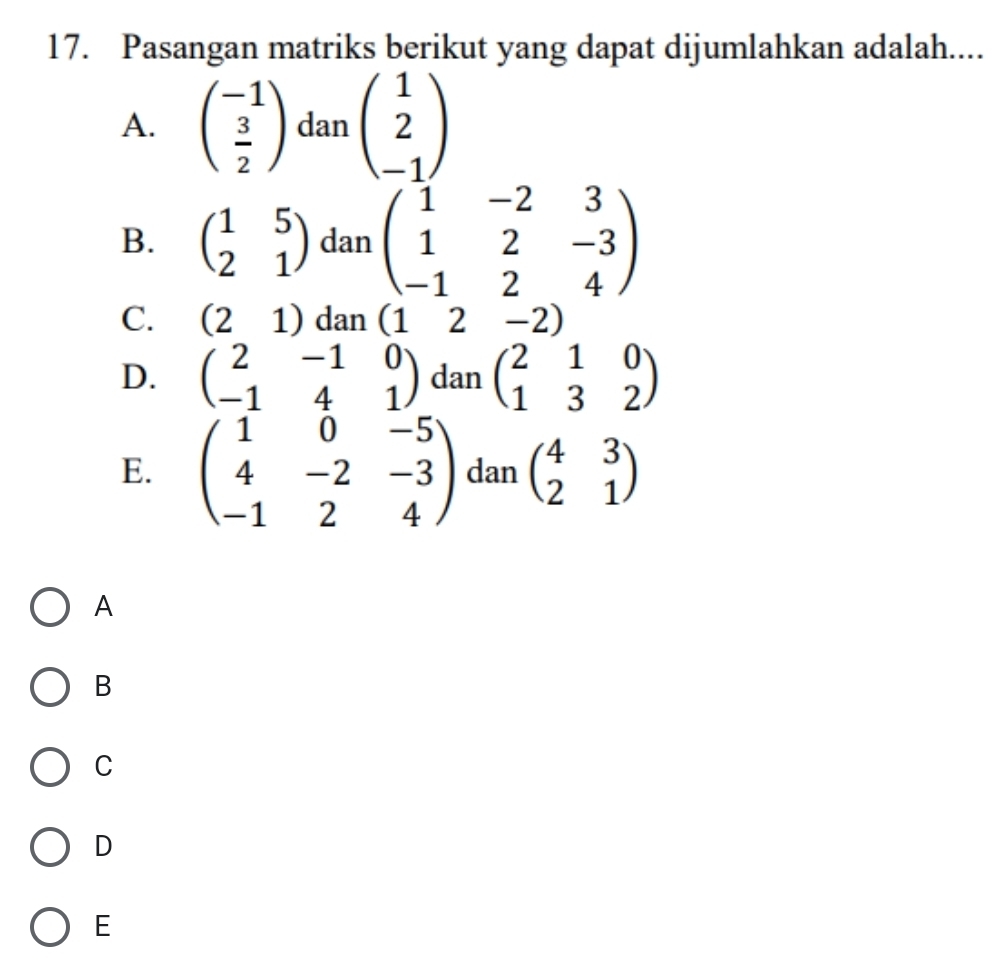 Pasangan matriks berikut yang dapat dijumlahkan adalah....
A. beginpmatrix -1  3/2 endpmatrix danbeginpmatrix 1 2 -1endpmatrix
B. beginpmatrix 1&5 2&1endpmatrix dan beginpmatrix 1&-2&3 1&2&-3 -1&2&4endpmatrix
C. (21) dan (12-2)
D. beginpmatrix 2&-1&0 -1&4&1endpmatrix dan beginpmatrix 2&1&0 1&3&2endpmatrix
E. beginpmatrix 1&0&-5 4&-2&-3 -1&2&4endpmatrix dan beginpmatrix 4&3 2&1endpmatrix
A
B
C
D
E