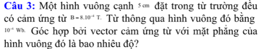 Một hình vuông cạnh đặt trong từ trường đều 
có cảm ứng từ B=8.10^(-4)T Từ thông qua hình vuông đó bằng
10^(-6) Wb. Góc hợp bởi vector cảm ứng từ với mặt phăng của 
hình vuông đó là bao nhiêu độ?