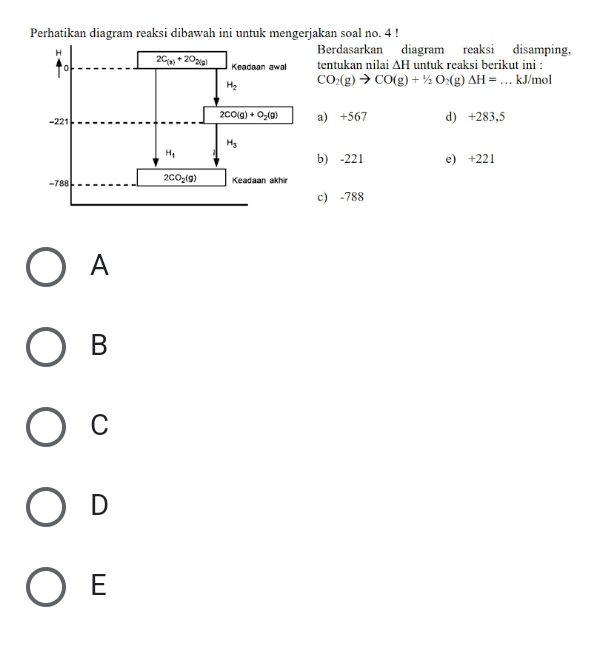 Perhatikan diagram reaksi dibawah ini untuk mengerjakan soal no. 4 !
Berdasarkan diagram reaksi disamping,
tentukan nilai △ H untuk reaksi berikut ini :
CO_2(g)to CO(g)+1/2O_2( if △ H= _kJ/mol
a) +567 d) +283,5
b) -221 e) +221
c) -788
A
B
C
D
E