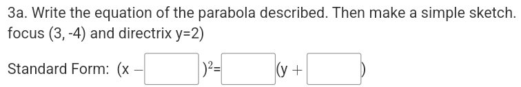 Write the equation of the parabola described. Then make a simple sketch. 
focus (3,-4) and directrix y=2)
Standard Form: (x-□ )^2=□ (y+□ )