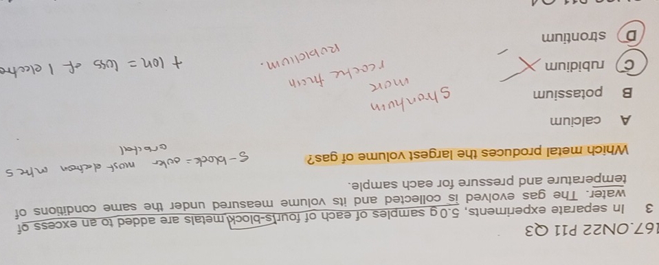167.0N22 P11 Q3
3 In separate experiments, 5.0 g samples of each of four's-block metals are added to an excess of
water. The gas evolved is collected and its volume measured under the same conditions of
temperature and pressure for each sample.
Which metal produces the largest volume of gas?
A calcium
B potassium
C rubidium
D strontium