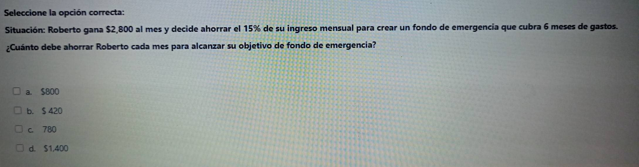 Seleccione la opción correcta:
Situación: Roberto gana $2,800 al mes y decide ahorrar el 15% de su ingreso mensual para crear un fondo de emergencia que cubra 6 meses de gastos.
¿Cuánto debe ahorrar Roberto cada mes para alcanzar su objetivo de fondo de emergencia?
a. $800
b. $ 420
c. 780
d. $1,400