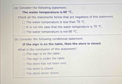 Consider the following statement.
The water temperature is 60°C. 
Check all the statements below that are negations of this statement.
The water temperature is less than 70°C.
It is not the case that the water temperature is 70°C.
The water temperature is not 60°C. 
(b) Consider the following conditional statement.
If the sign is on the table, then the store is closed.
What is the conclusion of this statement?
The sign is on the table.
The sign is under the table.
The store has not been sold.
The store is closed.
The store never closes.