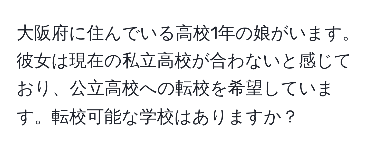 大阪府に住んでいる高校1年の娘がいます。彼女は現在の私立高校が合わないと感じており、公立高校への転校を希望しています。転校可能な学校はありますか？