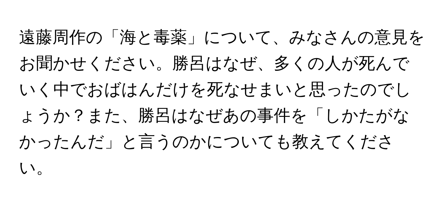 遠藤周作の「海と毒薬」について、みなさんの意見をお聞かせください。勝呂はなぜ、多くの人が死んでいく中でおばはんだけを死なせまいと思ったのでしょうか？また、勝呂はなぜあの事件を「しかたがなかったんだ」と言うのかについても教えてください。