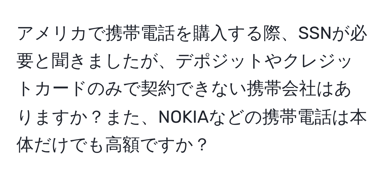 アメリカで携帯電話を購入する際、SSNが必要と聞きましたが、デポジットやクレジットカードのみで契約できない携帯会社はありますか？また、NOKIAなどの携帯電話は本体だけでも高額ですか？