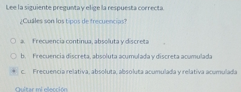 Lee la siguiente pregunta y elige la respuesta correcta.
¿Cuáles son los tipos de frecuencias?
a. Frecuencia continua, absoluta y discreta
b. Frecuencia discreta, absoluta acumulada y discreta acumulada
c. Frecuencia relativa, absoluta, absoluta acumulada y relativa acumulada
Quitar mi elección