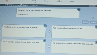 Pest Ouly Fieish
Helacing Factors and Müüciples | -Item 7183 Question
Dena says that all even numbers are compaste.
Is she correct?
CLEAR CHECK
Yos, becaase all even numbers have a factor of 2. 'Yes, because all odd numbers are prime.
No, bacause the nambar 2 is even but is also prime. No, because the number 9 is odd but is also composite.