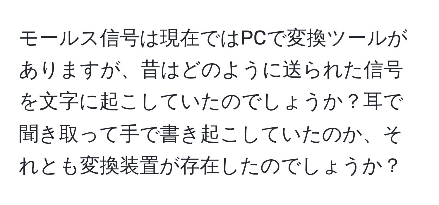 モールス信号は現在ではPCで変換ツールがありますが、昔はどのように送られた信号を文字に起こしていたのでしょうか？耳で聞き取って手で書き起こしていたのか、それとも変換装置が存在したのでしょうか？