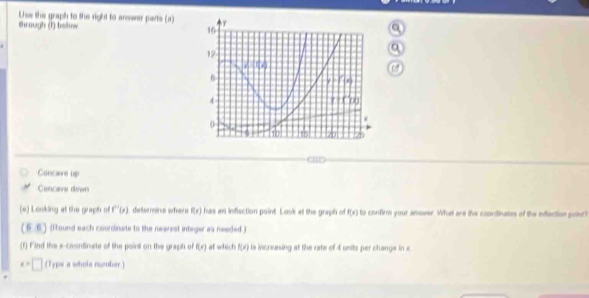 Use the graph to the right to answer parts (a)
through (1) below
Consave up
Concave down
(e) Looking at the graph of f''(x) determine where f(x) has an inflection point. Look at the graph of f(x) to confirm your answver. What are the coordinates of the inflection point?
(5,6) (Round each courdinate to the nearest integer as needed.)
(f) Find the x-coardinate of the point on the graph of f(x) at which f(x) is increasing at the rate of 4 units per change in x
x=□ (Typs a whole number)