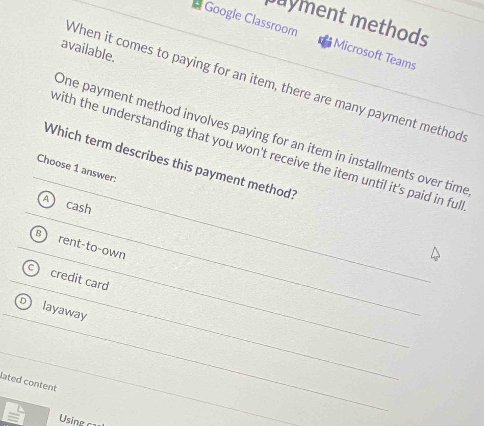 payment methods
* Google Classroom Microsoft Teams
available.
When it comes to paying for an item, there are many payment method
One payment method involves paying for an item in installments over time
with the understanding that you won't receive the item until it's paid in ful
Which term describes this payment method?
Choose 1 answer:
cash
rent-to-own
credit card
layaway
lated content
Using ca