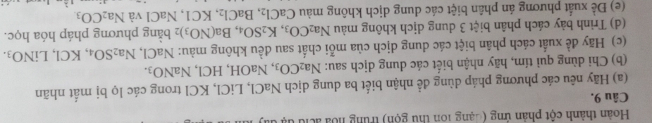 Hoàn thành cột phản ứng (đạng 10n thu gọn) trung hoa ác t 
Câu 9. 
(a) Hãy nêu các phương pháp dùng để nhận biết ba dung dịch NaCl , LiCl, KCl trong các lọ bị mất nhãn 
(b) Chi dùng quì tím, hãy nhận biết các dung dịch sau: Na_2CO_3 , NaOH, HCl, NaNO_3. 
(c) Hãy đề xuất cách phân biệt các dung dịch của mỗi chất sau đều không màu: NaCl, Na_2SO_4, KCl, LiNO_3. 
(d) Trình bảy cách phân biệt 3 dung dịch không màu Na_2CO_3, K_2SO_4, Ba(NO_3) 2 băng phương pháp hóa học. 
(e) Đề xuất phương án phân biệt các dung dịch không màu CaCl_2, BaCl_2. KC1, NaCl và Na_2CO_3