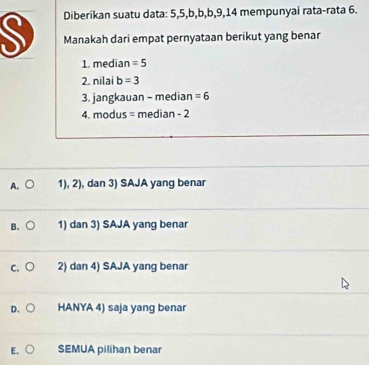 Diberikan suatu data: 5, 5, b, b, b, 9, 14 mempunyai rata-rata 6.
Manakah dari empat pernyataan berikut yang benar
1. median =5
2. nilai b=3
3. jangkauan - median =6
4. modus = median - 2
A. 1), 2), dan 3) SAJA yang benar
B. 1) dan 3) SAJA yang benar
c. ○ 2) dan 4) SAJA yang benar
D. HANYA 4) saja yang benar
E、 SEMUA pilihan benar