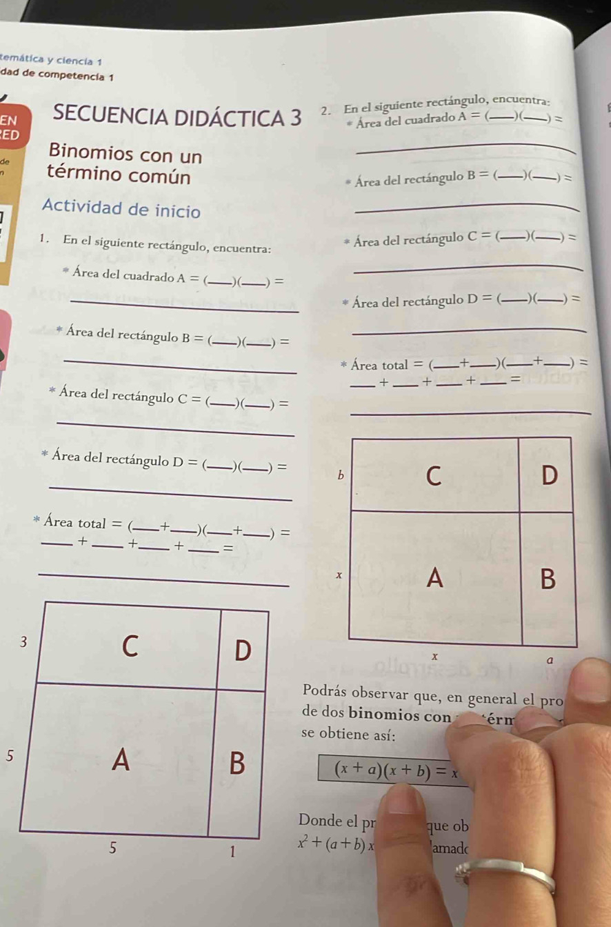 temática y ciencia 1 
dad de competencía 1 
EN SECUENCIA DIDÁCTICA 3 2. En el siguiente rectángulo, encuentra: 
* Área del cuadrado A= )( ) = 
_ 
ED 
Binomios con un B=
término común _) (_ -) = 
Área del rectángulo 
Actividad de inicio 
_ 
Área del rectángulo C=  _)(_ = . 
1. En el siguiente rectángulo, encuentra: 
_ 
Área del cuadrado A= _)(_ ) = __ = 
_Área del rectángulo D= ) ( 
_Área del rectángulo B= _) (_ -) = ___-)(_ t _.) = 
Área t ta 1 =( + 
_× _+ _+ _= 
_ 
Área del rectángulo C= (_ ) (_ ) = 
_ 
_ 
Área del rectángulo D= _)(_ .) = 
Área t otal= ( _+_ ) (_ + _.) = 
__+ 
_+ _= 
_ 
Podrás observar que, en general el pro 
de dos binomios con érm 
se obtiene así: 
5
(x+a)(x+b)=x
Donde el pr que ob
x^2+(a+b)x 'amadc