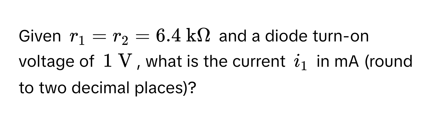 Given $r_1 = r_2 = 6.4  kOmega$ and a diode turn-on voltage of $1  V$, what is the current $i_1$ in mA (round to two decimal places)?