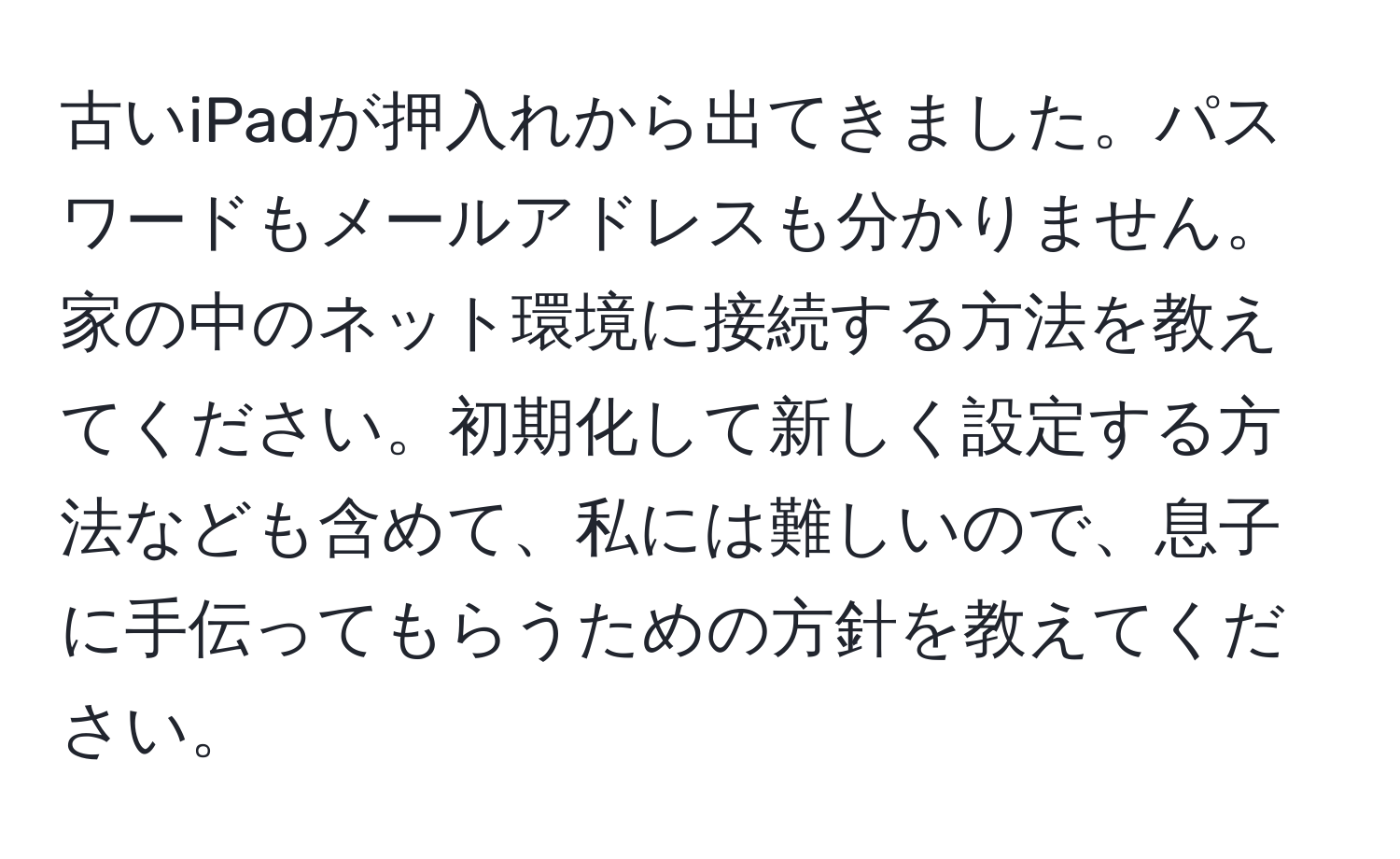 古いiPadが押入れから出てきました。パスワードもメールアドレスも分かりません。家の中のネット環境に接続する方法を教えてください。初期化して新しく設定する方法なども含めて、私には難しいので、息子に手伝ってもらうための方針を教えてください。